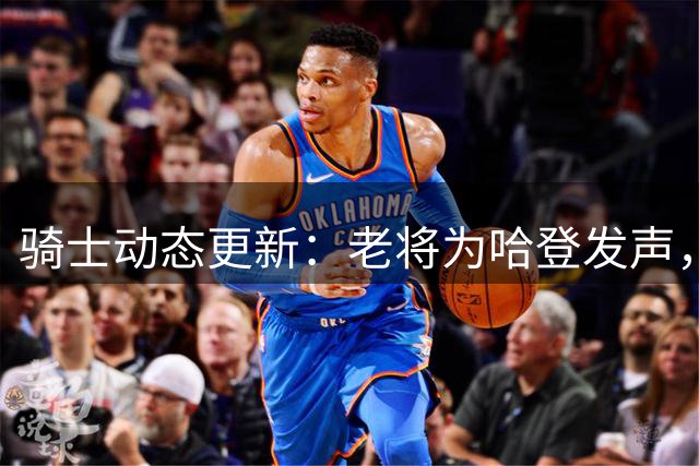 骑士动态更新：老将为哈登发声，新援状态火热，专家质疑球队前景
